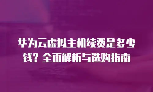 华为云虚拟主机续费是多少钱？全面解析与选购指南