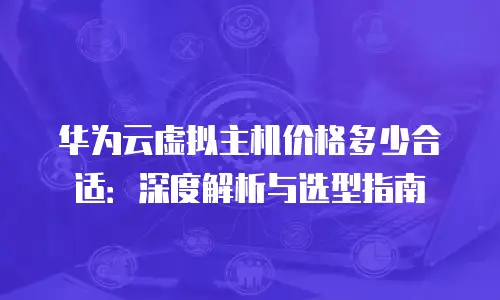 华为云虚拟主机价格多少合适：深度解析与选型指南