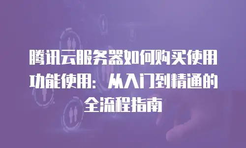 腾讯云服务器如何购买使用功能使用：从入门到精通的全流程指南