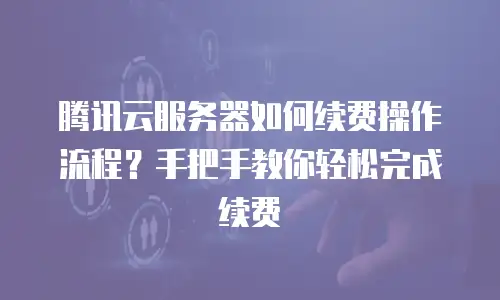 腾讯云服务器如何续费操作流程？手把手教你轻松完成续费