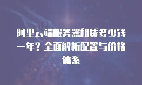 阿里云端服务器租赁多少钱一年？全面解析配置与价格体系