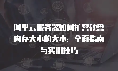 阿里云服务器如何扩容硬盘内存大小的大小：全面指南与实用技巧