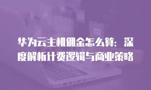 华为云主机佣金怎么算：深度解析计费逻辑与商业策略