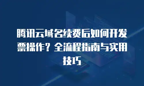 腾讯云域名续费后如何开发票操作？全流程指南与实用技巧