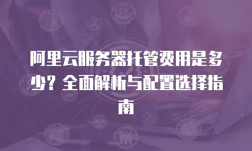 阿里云服务器托管费用是多少？全面解析与配置选择指南