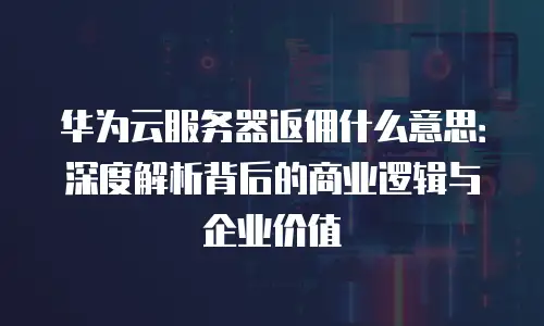 华为云服务器返佣什么意思：深度解析背后的商业逻辑与企业价值