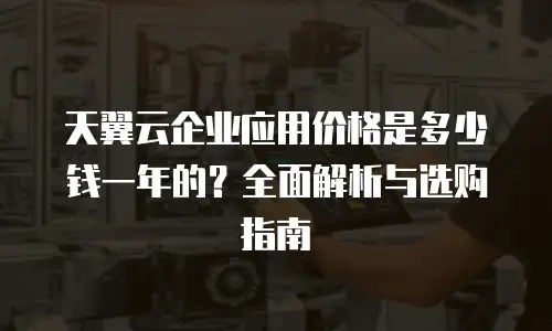 天翼云企业应用价格是多少钱一年的？全面解析与选购指南