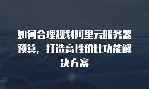 如何合理规划阿里云服务器预算，打造高性价比功能解决方案