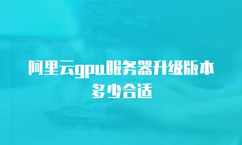 阿里云gpu服务器升级版本多少合适