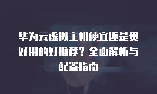 华为云虚拟主机便宜还是贵好用的好推荐？全面解析与配置指南