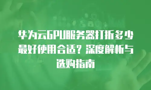 华为云GPU服务器打折多少最好使用合适？深度解析与选购指南