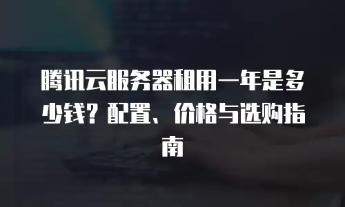 腾讯云服务器租用一年是多少钱？配置、价格与选购指南  