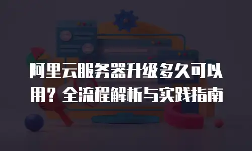 阿里云服务器升级多久可以用？全流程解析与实践指南
