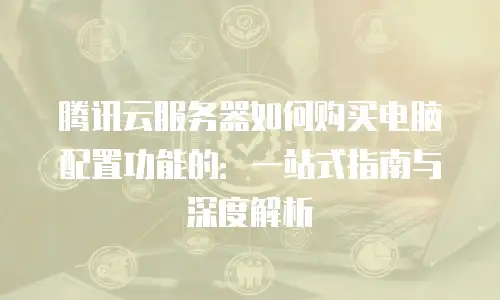 腾讯云服务器如何购买电脑配置功能的：一站式指南与深度解析