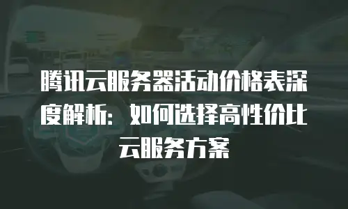 腾讯云服务器活动价格表深度解析：如何选择高性价比云服务方案