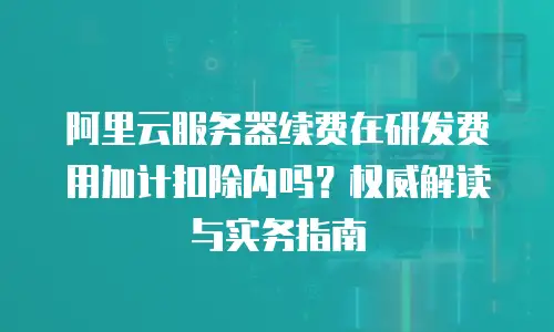 阿里云服务器续费在研发费用加计扣除内吗？权威解读与实务指南