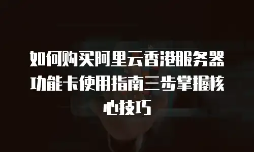 如何购买阿里云香港服务器功能卡使用指南三步掌握核心技巧  