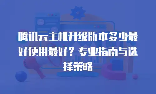 腾讯云主机升级版本多少最好使用最好？专业指南与选择策略