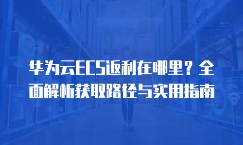 华为云ECS返利在哪里？全面解析获取路径与实用指南