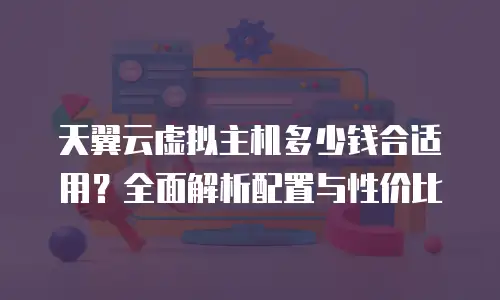 天翼云虚拟主机多少钱合适用？全面解析配置与性价比