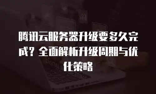 腾讯云服务器升级要多久完成？全面解析升级周期与优化策略