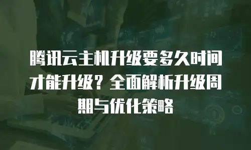 腾讯云主机升级要多久时间才能升级？全面解析升级周期与优化策略