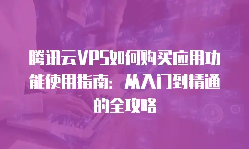 腾讯云VPS如何购买应用功能使用指南：从入门到精通的全攻略