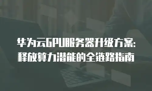 华为云GPU服务器升级方案：释放算力潜能的全链路指南