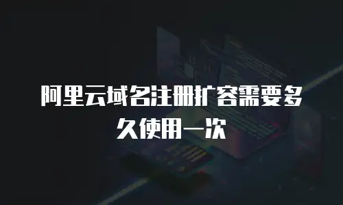 阿里云域名注册扩容需要多久使用一次