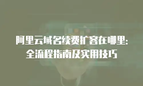 阿里云域名续费扩容在哪里：全流程指南及实用技巧