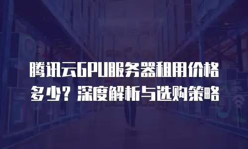 腾讯云GPU服务器租用价格多少？深度解析与选购策略  