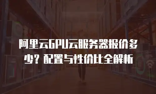 阿里云GPU云服务器报价多少？配置与性价比全解析  