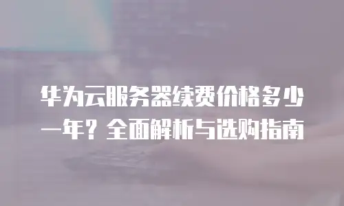 华为云服务器续费价格多少一年？全面解析与选购指南