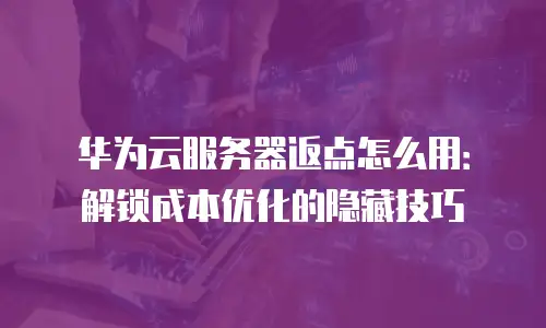 华为云服务器返点怎么用：解锁成本优化的隐藏技巧