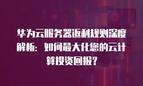 华为云服务器返利规则深度解析：如何最大化您的云计算投资回报？