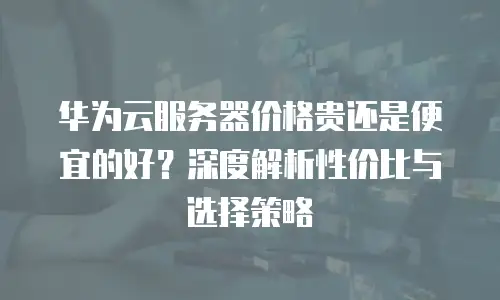 华为云服务器价格贵还是便宜的好？深度解析性价比与选择策略