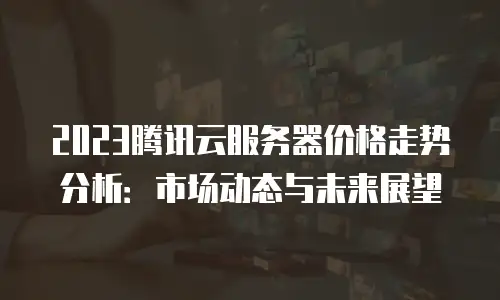 2023腾讯云服务器价格走势分析：市场动态与未来展望