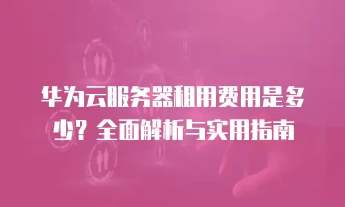 华为云服务器租用费用是多少？全面解析与实用指南