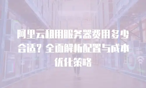 阿里云租用服务器费用多少合适？全面解析配置与成本优化策略