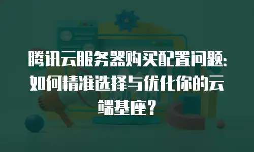 腾讯云服务器购买配置问题：如何精准选择与优化你的云端基座？