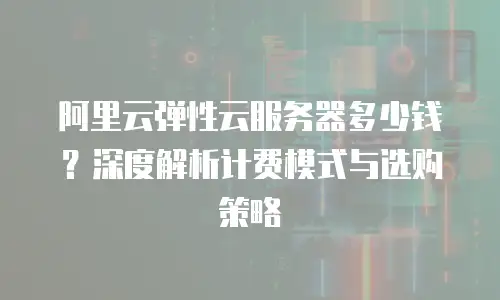 阿里云弹性云服务器多少钱？深度解析计费模式与选购策略