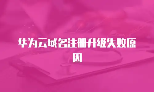 华为云域名注册升级失败原因