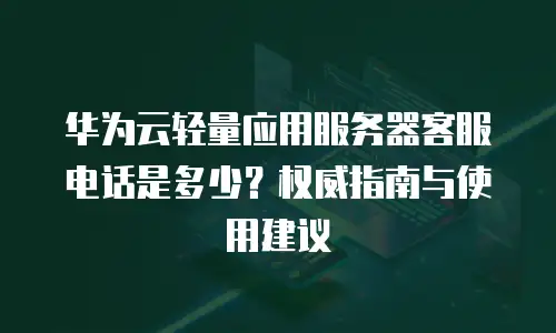 华为云轻量应用服务器客服电话是多少？权威指南与使用建议