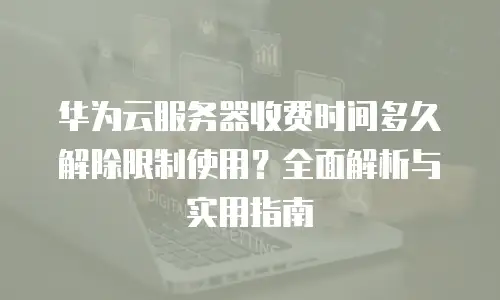 华为云服务器收费时间多久解除限制使用？全面解析与实用指南