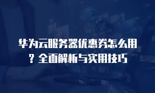 华为云服务器优惠券怎么用？全面解析与实用技巧