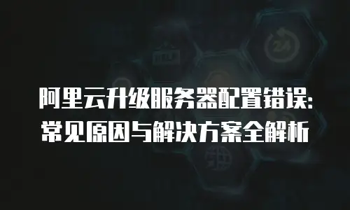 阿里云升级服务器配置错误：常见原因与解决方案全解析