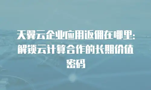 天翼云企业应用返佣在哪里：解锁云计算合作的长期价值密码