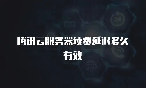 腾讯云服务器续费延迟多久有效