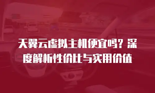 天翼云虚拟主机便宜吗？深度解析性价比与实用价值