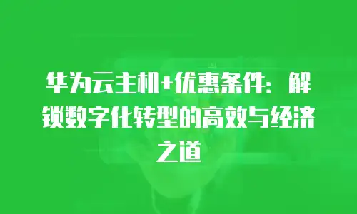 华为云主机+优惠条件：解锁数字化转型的高效与经济之道